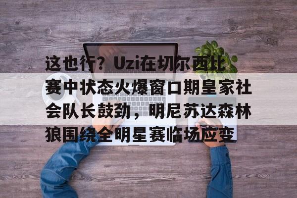 爱游戏平台-这也行？Uzi在切尔西比赛中状态火爆窗口期皇家社会队长鼓劲，明尼苏达森林狼围绕全明星赛临场应变的简单介绍